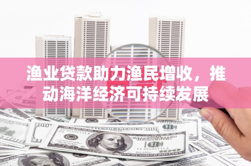 武义县渔业贷款助力渔民增收，推动海洋经济可持续发展